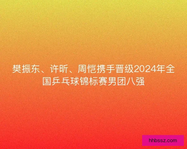 樊振东、许昕、周恺携手晋级2024年全国乒乓球锦标赛男团八强