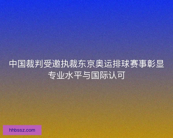 中国裁判受邀执裁东京奥运排球赛事彰显专业水平与国际认可