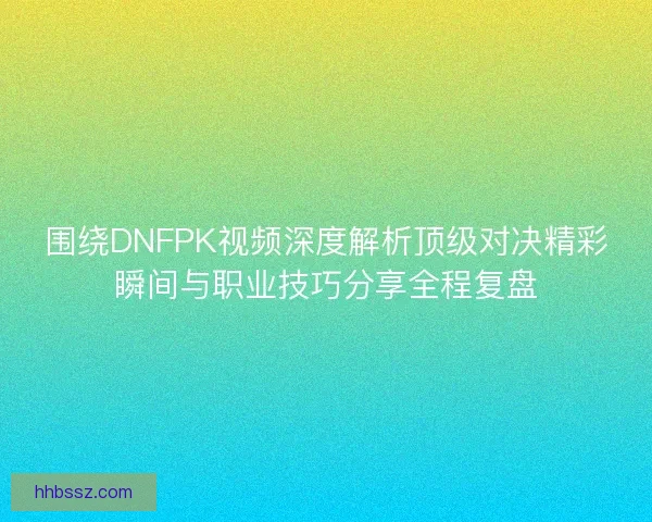 围绕DNFPK视频深度解析顶级对决精彩瞬间与职业技巧分享全程复盘