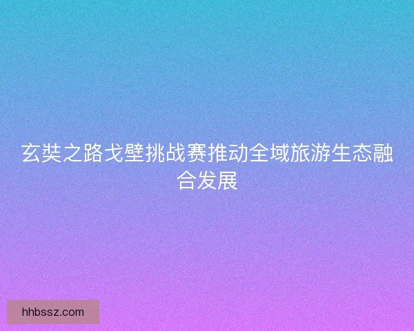 玄奘之路戈壁挑战赛推动全域旅游生态融合发展