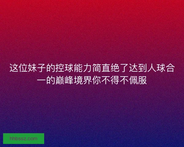 这位妹子的控球能力简直绝了达到人球合一的巅峰境界你不得不佩服