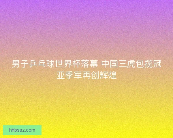男子乒乓球世界杯落幕 中国三虎包揽冠亚季军再创辉煌