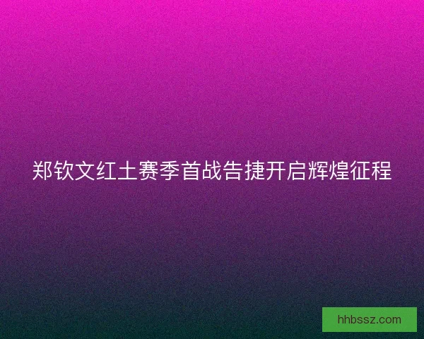 郑钦文红土赛季首战告捷开启辉煌征程