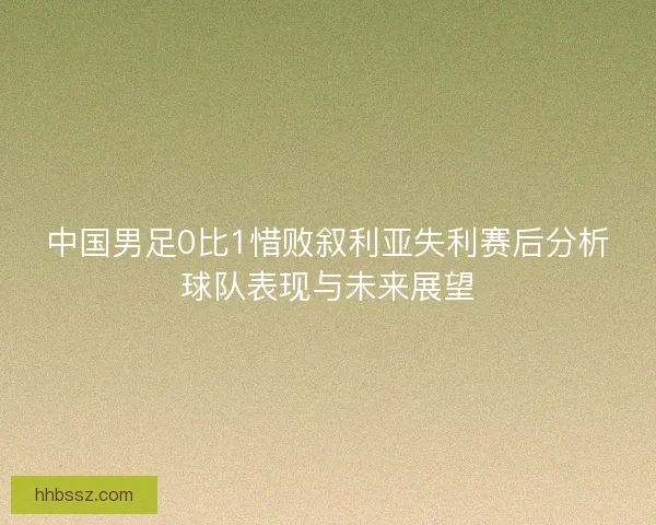 中国男足0比1惜败叙利亚失利赛后分析球队表现与未来展望