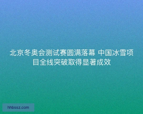 北京冬奥会测试赛圆满落幕 中国冰雪项目全线突破取得显著成效