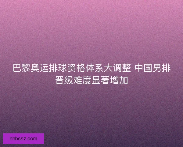 巴黎奥运排球资格体系大调整 中国男排晋级难度显著增加