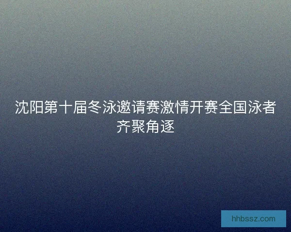 沈阳第十届冬泳邀请赛激情开赛全国泳者齐聚角逐