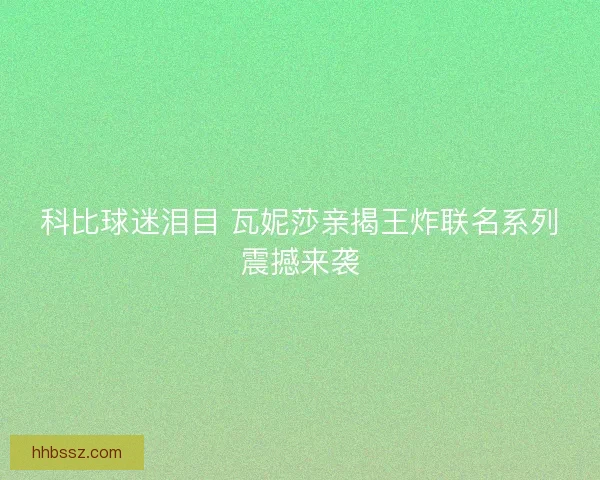 科比球迷泪目 瓦妮莎亲揭王炸联名系列震撼来袭