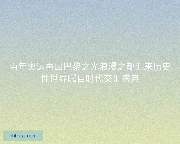百年奥运再回巴黎之光浪漫之都迎来历史性世界瞩目时代交汇盛典