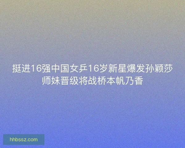 挺进16强中国女乒16岁新星爆发孙颖莎师妹晋级将战桥本帆乃香
