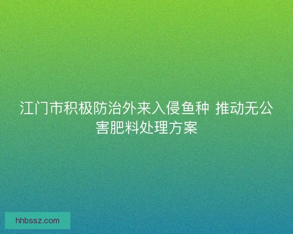江门市积极防治外来入侵鱼种 推动无公害肥料处理方案