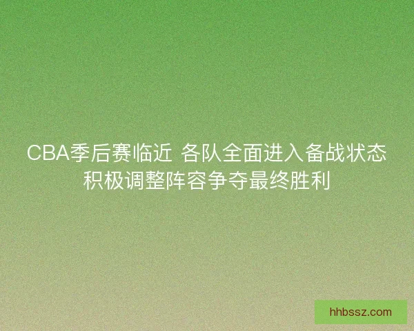 CBA季后赛临近 各队全面进入备战状态积极调整阵容争夺最终胜利