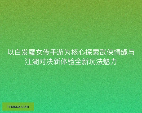 以白发魔女传手游为核心探索武侠情缘与江湖对决新体验全新玩法魅力