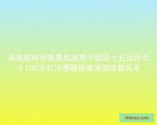 吴艳妮林雨薇夏思凝携手晋级十五运会女子100米栏决赛展现粤港澳体育风采