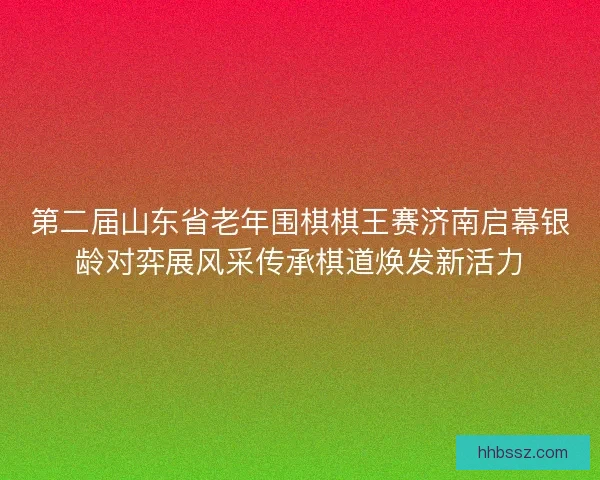 第二届山东省老年围棋棋王赛济南启幕银龄对弈展风采传承棋道焕发新活力