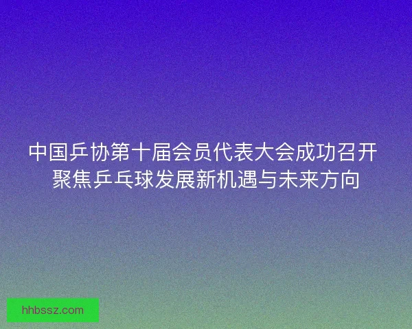 中国乒协第十届会员代表大会成功召开 聚焦乒乓球发展新机遇与未来方向