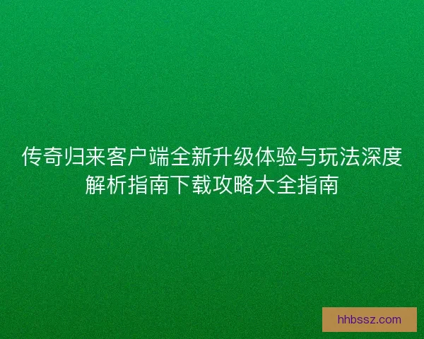 传奇归来客户端全新升级体验与玩法深度解析指南下载攻略大全指南