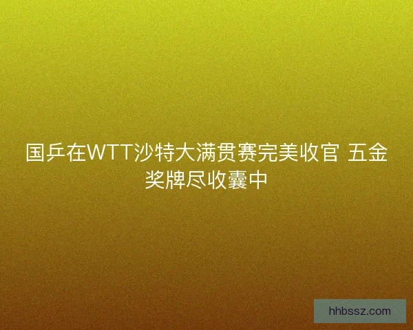国乒在WTT沙特大满贯赛完美收官 五金奖牌尽收囊中