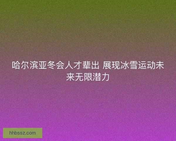 哈尔滨亚冬会人才辈出 展现冰雪运动未来无限潜力