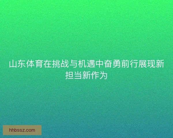 山东体育在挑战与机遇中奋勇前行展现新担当新作为