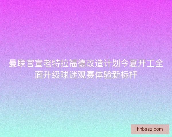 曼联官宣老特拉福德改造计划今夏开工全面升级球迷观赛体验新标杆